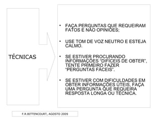 F.R.BITTENCOURT, AGOSTO 2009
• FAÇA PERGUNTAS QUE REQUEIRAM
FATOS E NÃO OPINIÕES;
• USE TOM DE VOZ NEUTRO E ESTEJA
CALMO.
• SE ESTIVER PROCURANDO
INFORMAÇÕES “DIFÍCEIS DE OBTER”,
TENTE PRIMEIRO FAZER
“PERGUNTAS FÁCEIS”.
• SE ESTIVER COM DIFICULDADES EM
OBTER INFORMAÇÕES ÚTEIS, FAÇA
UMA PERGUNTA QUE REQUEIRA
RESPOSTA LONGA OU TÉCNICA.
TÉCNICAS
 
