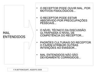 F.R.BITTENCOURT, AGOSTO 2009
• O RECEPTOR PODE OUVIR MAL, POR
MOTIVOS FISIOLÓGICOS...
• O RECEPTOR PODE ESTAR
ABSORVIDO POR PREOCUPAÇÕES
PESSOAIS...
• O NÍVEL TÉCNICO DA DISCUSSÃO
ULTRAPASSA O NÍVEL DE
COMPETÊNCIA DO RECEPTOR...
• PADRÕES CULTURAIS DO RECEPTOR
O FAZEM ATRIBUIR OUTRAS
INTENÇÕES AO EMISSOR...
• MAL ENTENDIDOS NÃO SÃO
DEVIDAMENTE CORRIGIDOS...
MAL
ENTENDIDOS
 
