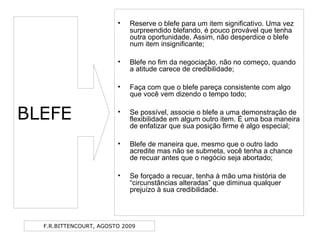 F.R.BITTENCOURT, AGOSTO 2009
• Reserve o blefe para um item significativo. Uma vez
surpreendido blefando, é pouco provável que tenha
outra oportunidade. Assim, não desperdice o blefe
num item insignificante;
• Blefe no fim da negociação, não no começo, quando
a atitude carece de credibilidade;
• Faça com que o blefe pareça consistente com algo
que você vem dizendo o tempo todo;
• Se possível, associe o blefe a uma demonstração de
flexibilidade em algum outro item. É uma boa maneira
de enfatizar que sua posição firme é algo especial;
• Blefe de maneira que, mesmo que o outro lado
acredite mas não se submeta, você tenha a chance
de recuar antes que o negócio seja abortado;
• Se forçado a recuar, tenha à mão uma história de
“circunstâncias alteradas” que diminua qualquer
prejuízo à sua credibilidade.
BLEFE
 