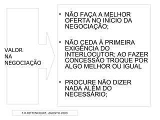 F.R.BITTENCOURT, AGOSTO 2009
• NÃO FAÇA A MELHOR
OFERTA NO INÍCIO DA
NEGOCIAÇÃO;
• NÃO CEDA À PRIMEIRA
EXIGÊNCIA DO
INTERLOCUTOR; AO FAZER
CONCESSÃO TROQUE POR
ALGO MELHOR OU IGUAL
• PROCURE NÃO DIZER
NADA ALÉM DO
NECESSÁRIO;
VALOR
NA
NEGOCIAÇÃO
 