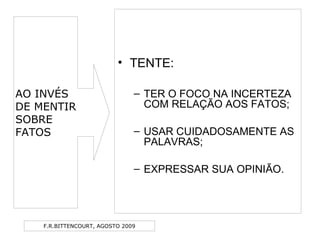 F.R.BITTENCOURT, AGOSTO 2009
• TENTE:
– TER O FOCO NA INCERTEZA
COM RELAÇÃO AOS FATOS;
– USAR CUIDADOSAMENTE AS
PALAVRAS;
– EXPRESSAR SUA OPINIÃO.
AO INVÉS
DE MENTIR
SOBRE
FATOS
 