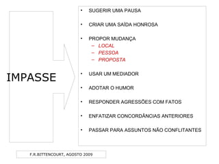 F.R.BITTENCOURT, AGOSTO 2009
IMPASSE
• SUGERIR UMA PAUSA
• CRIAR UMA SAÍDA HONROSA
• PROPOR MUDANÇA
– LOCAL
– PESSOA
– PROPOSTA
• USAR UM MEDIADOR
• ADOTAR O HUMOR
• RESPONDER AGRESSÕES COM FATOS
• ENFATIZAR CONCORDÂNCIAS ANTERIORES
• PASSAR PARA ASSUNTOS NÃO CONFLITANTES
 