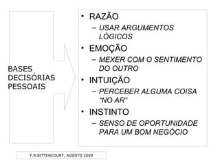F.R.BITTENCOURT, AGOSTO 2009
• RAZÃO
– USAR ARGUMENTOS
LÓGICOS
• EMOÇÃO
– MEXER COM O SENTIMENTO
DO OUTRO
• INTUIÇÃO
– PERCEBER ALGUMA COISA
“NO AR”
• INSTINTO
– SENSO DE OPORTUNIDADE
PARA UM BOM NEGÓCIO
BASES
DECISÓRIAS
PESSOAIS
 
