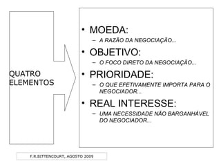F.R.BITTENCOURT, AGOSTO 2009
• MOEDA:
– A RAZÃO DA NEGOCIAÇÃO...
• OBJETIVO:
– O FOCO DIRETO DA NEGOCIAÇÃO...
• PRIORIDADE:
– O QUE EFETIVAMENTE IMPORTA PARA O
NEGOCIADOR...
• REAL INTERESSE:
– UMA NECESSIDADE NÃO BARGANHÁVEL
DO NEGOCIADOR...
QUATRO
ELEMENTOS
 