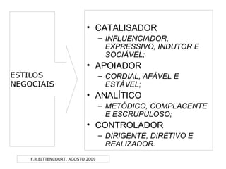 F.R.BITTENCOURT, AGOSTO 2009
• CATALISADOR
– INFLUENCIADOR,
EXPRESSIVO, INDUTOR E
SOCIÁVEL;
• APOIADOR
– CORDIAL, AFÁVEL E
ESTÁVEL;
• ANALÍTICO
– METÓDICO, COMPLACENTE
E ESCRUPULOSO;
• CONTROLADOR
– DIRIGENTE, DIRETIVO E
REALIZADOR.
ESTILOS
NEGOCIAIS
 