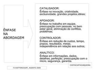 F.R.BITTENCOURT, AGOSTO 2009
CATALISADOR:
Ênfase na inovação, criatividade,
exclusividade, grandes projetos,idéias;
APOIADOR:
Ênfase no trabalho em equipe,
preocupação com pessoas, no bem
estar geral, eliminação de conflitos,
problemas;
CONTROLADOR:
Ênfase em redução de custos, tempo,
prazos, resultados, metas,
independência em relação aos outros;
ANALÍTICO:
Ênfase em informações, dados,
detalhes, perfeição, preocupação com o
micro, segurança, garantia.
COSTACURTAJUNQUEIRA
ÊNFASE
NA
ABORDAGEM
 