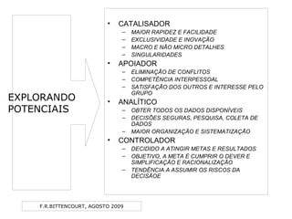 F.R.BITTENCOURT, AGOSTO 2009
• CATALISADOR
– MAIOR RAPIDEZ E FACILIDADE
– EXCLUSIVIDADE E INOVAÇÃO
– MACRO E NÃO MICRO DETALHES
– SINGULARIDADES
• APOIADOR
– ELIMINAÇÃO DE CONFLITOS
– COMPETÊNCIA INTERPESSOAL
– SATISFAÇÃO DOS OUTROS E INTERESSE PELO
GRUPO
• ANALÍTICO
– OBTER TODOS OS DADOS DISPONÍVEIS
– DECISÕES SEGURAS, PESQUISA, COLETA DE
DADOS
– MAIOR ORGANIZAÇÃO E SISTEMATIZAÇÃO
• CONTROLADOR
– DECIDIDO A ATINGIR METAS E RESULTADOS
– OBJETIVO, A META É CUMPRIR O DEVER E
SIMPLIFICAÇÃO E RACIONALIZAÇÃO
– TENDÊNCIA A ASSUMIR OS RISCOS DA
DECISÃOE
EXPLORANDO
POTENCIAIS
 
