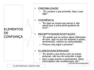 F.R.BITTENCOURT, AGOSTO 2009
• CREDIBILIDADE:
– "Eu cumpro o que prometo, faço o que
digo".
• COERÊNCIA:
– "Eu digo as coisas que penso e não
aquilo que a outra parte gostaria de
ouvir".
• RECEPTIVIDADE/ACEITAÇÃO:
– "Eu aceito que os outros sejam diferentes
de mim, seja no que diz respeito a ações,
sentimentos, valores ou necessidades.
– Procuro não julgar o próximo".
• CLAREZA/SINCERIDADE:
– "Eu divido o que tenho com as outras
pessoas, não sou de esconder o jogo;
– abro o jogo quanto a sentimentos, fatos,
informações não confidenciais, etc".
COSTACURTAJUNQUEIRA
ELEMENTOS
DE
CONFIANÇA
 