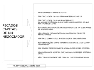 F.R.BITTENCOURT, AGOSTO 2009
• IMPROVISA MUITO, PLANEJA POUCO.
• TEM DIFICULDADE EM FAZER PERGUNTAS RELEVANTES.
• TEM DIFICULDADE EM OUVIR A OUTRA PARTE.
• DÁ MAIS IMPORTÂNCIA À SUA OPINIÃO SOBRE OS FATOS DO QUE
AOS PRÓPRIOS FATOS.
• NÃO RACIOCINA CUIDADOSAMENTE SOBRE O QUE VAI DIZER ANTES
DE SE EXPRESSAR.
• NÃO NEGOCIA PREVIAMENTE COM SUA PRÓPRIA EQUIPE DE
NEGOCIADORES.
• TEM BAIXA COMPETÊNCIA INTERPESSOAL E É MANIPULADOR.
• NÃO FAZ LIGAÇÕES ENTRE SUAS NECESSIDADES E AS DO OUTRO
NEGOCIADOR.
• AGE SEMPRE DEFENSIVAMENTE: ATACA ANTES DE SER ATACADO.
• APLICA TRUQUES, MACETES E ARTIMANHAS, SEM FAZER SEGREDO
DISSO.
• NÃO CONSEGUE CONTROLAR OS RESULTADOS DA NEGOCIAÇÃO.
PECADOS
CAPITAIS
DE UM
NEGOCIADOR
 