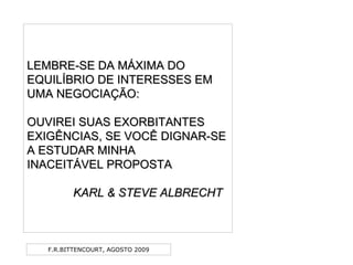 F.R.BITTENCOURT, AGOSTO 2009
LEMBRE-SE DA MÁXIMA DOLEMBRE-SE DA MÁXIMA DO
EQUILÍBRIO DE INTERESSES EMEQUILÍBRIO DE INTERESSES EM
UMA NEGOCIAÇÃO:UMA NEGOCIAÇÃO:
OUVIREI SUAS EXORBITANTESOUVIREI SUAS EXORBITANTES
EXIGÊNCIAS, SE VOCÊ DIGNAR-SEEXIGÊNCIAS, SE VOCÊ DIGNAR-SE
A ESTUDAR MINHAA ESTUDAR MINHA
INACEITÁVEL PROPOSTAINACEITÁVEL PROPOSTA
KARL & STEVE ALBRECHTKARL & STEVE ALBRECHT
 