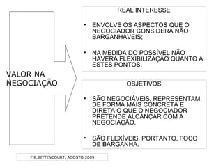 F.R.BITTENCOURT, AGOSTO 2009
REAL INTERESSE
• ENVOLVE OS ASPECTOS QUE O
NEGOCIADOR CONSIDERA NÃO
BARGANHÁVEIS;
• NA MEDIDA DO POSSÍVEL NÃO
HAVERÁ FLEXIBILIZAÇÃO QUANTO A
ESTES PONTOS.
OBJETIVOS
• SÃO NEGOCIÁVEIS, REPRESENTAM,
DE FORMA MAIS CONCRETA E
DIRETA O QUE O NEGOCIADOR
PRETENDE ALCANÇAR COM A
NEGOCIAÇÃO.
• SÃO FLEXÍVEIS, PORTANTO, FOCO
DE BARGANHA.
VALOR NA
NEGOCIAÇÃO
 