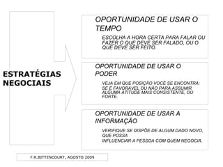 F.R.BITTENCOURT, AGOSTO 2009
OPORTUNIDADE DE USAR O
TEMPO
ESCOLHA A HORA CERTA PARA FALAR OU
FAZER O QUE DEVE SER FALADO, OU O
QUE DEVE SER FEITO.
OPORTUNIDADE DE USAR O
PODER
VEJA EM QUE POSIÇÃO VOCÊ SE ENCONTRA:
SE É FAVORÁVEL OU NÃO PARA ASSUMIR
ALGUMA ATITUDE MAIS CONSISTENTE, OU
FORTE.
OPORTUNIDADE DE USAR A
INFORMAÇÃO
VERIFIQUE SE DISPÕE DE ALGUM DADO NOVO,
QUE POSSA
INFLUENCIAR A PESSOA COM QUEM NEGOCIA.
ESTRATÉGIAS
NEGOCIAIS
 