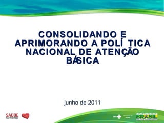 CONSOLIDANDO E APRIMORANDO A POLÍTICA NACIONAL DE ATENÇÃO BÁSICA junho de 2011 