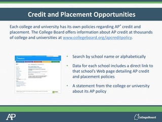 Each college and university has its own policies regarding AP® credit and
placement. The College Board offers information about AP credit at thousands
of college and universities at www.collegeboard.org/apcreditpolicy.
Credit and Placement Opportunities
• Search by school name or alphabetically
• Data for each school includes a direct link to
that school’s Web page detailing AP credit
and placement policies
• A statement from the college or university
about its AP policy
 
