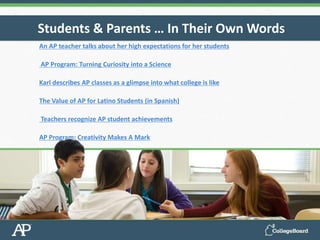 An AP teacher talks about her high expectations for her students
AP Program: Turning Curiosity into a Science
Karl describes AP classes as a glimpse into what college is like
The Value of AP for Latino Students (in Spanish)
Teachers recognize AP student achievements
AP Program: Creativity Makes A Mark
Students & Parents … In Their Own Words
 