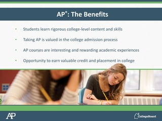 • Students learn rigorous college-level content and skills
• Taking AP is valued in the college admission process
• AP courses are interesting and rewarding academic experiences
• Opportunity to earn valuable credit and placement in college
AP®: The Benefits
 