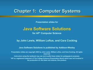 Chapter 1:  Computer Systems Presentation slides for Java Software Solutions for AP* Computer Science by John Lewis, William Loftus, and Cara Cocking Java Software Solutions is published by Addison-Wesley Presentation slides are copyright 2003 by John Lewis, William Loftus, and Cara Cocking. All rights reserved. Instructors using the textbook may use and modify these slides for pedagogical purposes. *AP is a registered trademark of The College Entrance Examination Board which was not involved in the production of, and does not endorse, this product. 