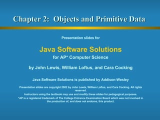 Chapter 2:  Objects and Primitive Data  Presentation slides for Java Software Solutions for AP* Computer Science by John Lewis, William Loftus, and Cara Cocking Java Software Solutions is published by Addison-Wesley Presentation slides are copyright 2002 by John Lewis, William Loftus, and Cara Cocking. All rights reserved. Instructors using the textbook may use and modify these slides for pedagogical purposes. *AP is a registered trademark of The College Entrance Examination Board which was not involved in the production of, and does not endorse, this product. 