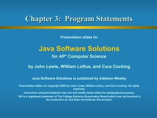 Chapter 3:  Program Statements  Presentation slides for Java Software Solutions for AP* Computer Science by John Lewis, William Loftus, and Cara Cocking Java Software Solutions is published by Addison-Wesley Presentation slides are copyright 2002 by John Lewis, William Loftus, and Cara Cocking. All rights reserved. Instructors using the textbook may use and modify these slides for pedagogical purposes. *AP is a registered trademark of The College Entrance Examination Board which was not involved in the production of, and does not endorse, this product. 