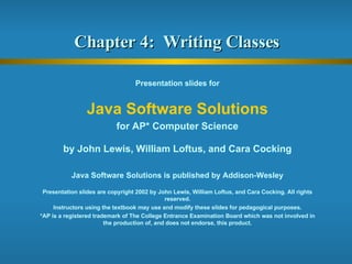 Chapter 4:  Writing Classes  Presentation slides for Java Software Solutions for AP* Computer Science by John Lewis, William Loftus, and Cara Cocking Java Software Solutions is published by Addison-Wesley Presentation slides are copyright 2002 by John Lewis, William Loftus, and Cara Cocking. All rights reserved. Instructors using the textbook may use and modify these slides for pedagogical purposes. *AP is a registered trademark of The College Entrance Examination Board which was not involved in the production of, and does not endorse, this product. 