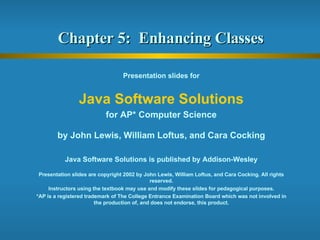 Chapter 5:  Enhancing Classes  Presentation slides for Java Software Solutions for AP* Computer Science by John Lewis, William Loftus, and Cara Cocking Java Software Solutions is published by Addison-Wesley Presentation slides are copyright 2002 by John Lewis, William Loftus, and Cara Cocking. All rights reserved. Instructors using the textbook may use and modify these slides for pedagogical purposes. *AP is a registered trademark of The College Entrance Examination Board which was not involved in the production of, and does not endorse, this product. 