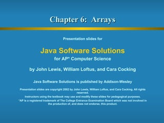 Chapter 6:  Arrays  Presentation slides for Java Software Solutions for AP* Computer Science by John Lewis, William Loftus, and Cara Cocking Java Software Solutions is published by Addison-Wesley Presentation slides are copyright 2002 by John Lewis, William Loftus, and Cara Cocking. All rights reserved. Instructors using the textbook may use and modify these slides for pedagogical purposes. *AP is a registered trademark of The College Entrance Examination Board which was not involved in the production of, and does not endorse, this product. 