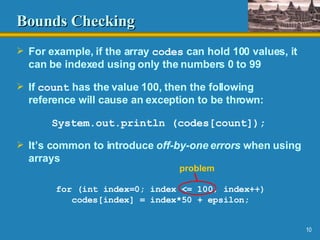 Bounds Checking For example, if the array  codes  can hold 100 values, it can be indexed using only the numbers 0 to 99 If  count  has the value 100, then the following reference will cause an exception to be thrown: System.out.println (codes[count]); It’s common to introduce  off-by-one errors  when using arrays for (int index=0; index <= 100; index++) codes[index] = index*50 + epsilon; problem 