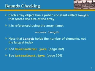 Bounds Checking Each array object has a public constant called  length  that stores the size of the array It is referenced using the array name: scores.length Note that  length  holds the number of elements, not the largest index See  ReverseOrder .java   (page 302) See  LetterCount .java   (page 304) 