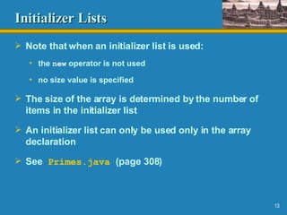 Initializer Lists Note that when an initializer list is used: the  new  operator is not used no size value is specified The size of the array is determined by the number of items in the initializer list An initializer list can only be used only in the array declaration See   Primes.java   (page 308) 