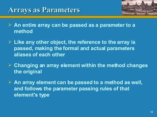 Arrays as Parameters An entire array can be passed as a parameter to a method Like any other object, the reference to the array is passed, making the formal and actual parameters aliases of each other Changing an array element within the method changes the original An array element can be passed to a method as well, and follows the parameter passing rules of that element's type 