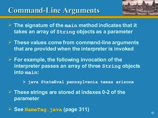 Command-Line Arguments The signature of the  main  method indicates that it takes an array of  String  objects as a parameter These values come from command-line arguments that are provided when the interpreter is invoked For example, the following invocation of the interpreter passes an array of three  String  objects into  main : > java StateEval pennsylvania texas arizona These strings are stored at indexes 0-2 of the parameter See  NameTag .java  (page 311) 
