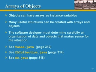 Arrays of Objects Objects can have arrays as instance variables Many useful structures can be created with arrays and objects The software designer must determine carefully an organization of data and objects that makes sense for the situation See  Tunes.java   (page 312) See  CDCollection .java  (page 314) See  CD.java  (page 316) 