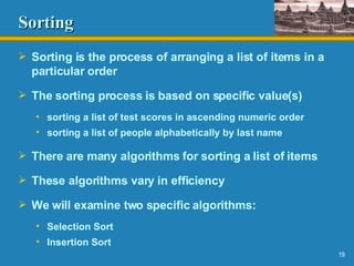 Sorting Sorting is the process of arranging a list of items in a particular order The sorting process is based on specific value(s) sorting a list of test scores in ascending numeric order sorting a list of people alphabetically by last name There are many algorithms for sorting a list of items These algorithms vary in efficiency We will examine two specific algorithms:  Selection Sort Insertion Sort 