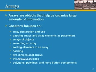 Arrays Arrays are objects that help us organize large amounts of information Chapter 6 focuses on: array declaration and use passing arrays and array elements as parameters arrays of objects searching an array sorting elements in an array hashing two-dimensional arrays the  ArrayList  class polygons, polylines, and more button components 