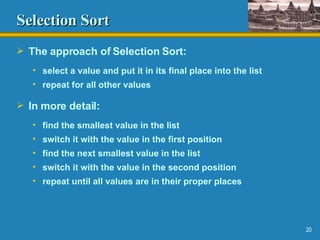 Selection Sort The approach of Selection Sort: select a value and put it in its final place into the list repeat for all other values In more detail: find the smallest value in the list switch it with the value in the first position find the next smallest value in the list switch it with the value in the second position repeat until all values are in their proper places 