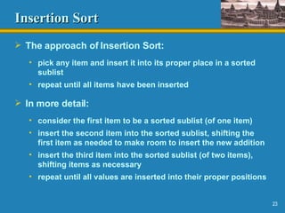 Insertion Sort The approach of Insertion Sort: pick any item and insert it into its proper place in a sorted sublist repeat until all items have been inserted In more detail: consider the first item to be a sorted sublist (of one item) insert the second item into the sorted sublist, shifting the first item as needed to make room to insert the new addition insert the third item into the sorted sublist (of two items), shifting items as necessary repeat until all values are inserted into their proper positions 