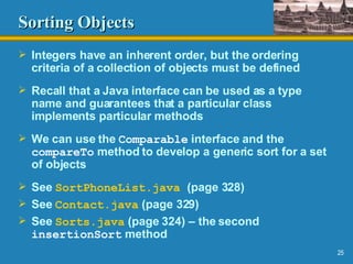 Sorting Objects Integers have an inherent order, but the ordering criteria of a collection of objects must be defined Recall that a Java interface can be used as a type name and guarantees that a particular class implements particular methods We can use the  Comparable  interface and the  compareTo  method to develop a generic sort for a set of objects See  SortPhoneList .java   (page 328) See  Contact.java  (page 329) See  Sorts.java  (page 324) – the second  insertionSort  method 