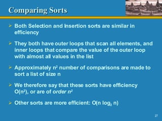 Comparing Sorts Both Selection and Insertion sorts are similar in efficiency They both have outer loops that scan all elements, and inner loops that compare the value of the outer loop with almost all values in the list Approximately n 2  number of comparisons are made to sort a list of size n We therefore say that these sorts have efficiency O(n 2 ), or are of  order n 2 Other sorts are more efficient: O(n log 2  n) 