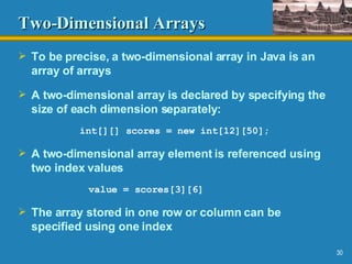 Two-Dimensional Arrays To be precise, a two-dimensional array in Java is an array of arrays A two-dimensional array is declared by specifying the size of each dimension separately: int[][] scores = new int[12][50]; A two-dimensional array element is referenced using two index values value = scores[3][6] The array stored in one row or column can be specified using one index 