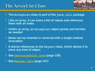 The ArrayList Class The  ArrayList  class is part of the  java.util  package Like an array, it can store a list of values and reference them with an index Unlike an array, an  ArrayList  object grows and shrinks as needed Items can be inserted or removed with a single method invocation It stores references to the  Object  class, which allows it to store any kind of object See  DestinysChild .java  (page 339) See  Recipe.java  (page 341) 