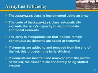 ArrayList   Efficiency The  ArrayList  class is implemented using an array The code of the  ArrayList  class automatically expands the array's capacity to accommodate additional elements The array is manipulated so that indexes remain continuous as elements are added or removed If elements are added to and removed from the end of the list, this processing is fairly efficient If elements are inserted and removed from the middle of the list, the elements are constantly being shifted around 