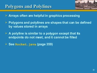 Polygons and Polylines Arrays often are helpful in graphics processing Polygons and polylines are shapes that can be defined by values stored in arrays A polyline is similar to a polygon except that its endpoints do not meet, and it cannot be filled See  Rocket.java  (page 359) 