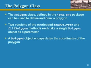 The Polygon   Class The  Polygon  class, defined in the  java.awt  package can be used to define and draw a polygon Two versions of the overloaded  drawPolygon  and  fillPolygon  methods each take a single  Polygon  object as a parameter A  Polygon  object encapsulates the coordinates of the polygon 