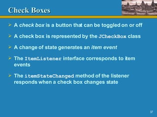 Check Boxes A  check box  is a button that can be toggled on or off A check box is represented by the  JCheckBox  class A change of state generates an  item event The  ItemListener  interface corresponds to item events The  itemStateChanged  method of the listener responds when a check box changes state 