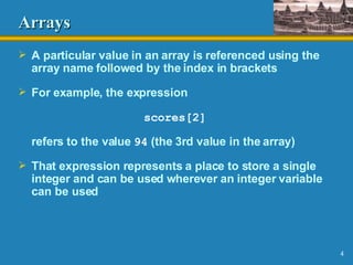 Arrays A particular value in an array is referenced using the array name followed by the index in brackets For example, the expression scores[2] refers to the value  94  (the 3rd value in the array) That expression represents a place to store a single integer and can be used wherever an integer variable can be used 