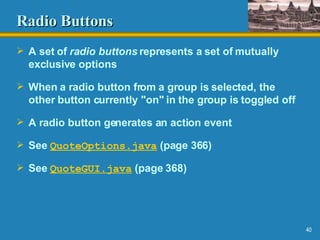 Radio Buttons A set of  radio buttons  represents a set of mutually exclusive options When a radio button from a group is selected, the other button currently "on" in the group is toggled off A radio button generates an action event See  QuoteOptions.java  (page 366) See  QuoteGUI.java  (page 368) 