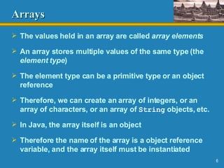 Arrays The values held in an array are called  array elements An array stores multiple values of the same type (the  element type ) The element type can be a primitive type or an object reference Therefore, we can create an array of integers, or an array of characters, or an array of  String  objects, etc. In Java, the array itself is an object Therefore the name of the array is a object reference variable, and the array itself must be instantiated 