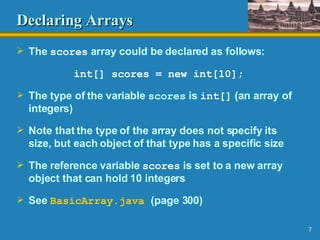 Declaring Arrays The  scores  array could be declared as follows: int[] scores = new int[10]; The type of the variable  scores  is  int[]  (an array of integers) Note that the type of the array does not specify its size, but each object of that type has a specific size The reference variable  scores  is set to a new array object that can hold 10 integers See  BasicArray .java   (page 300) 