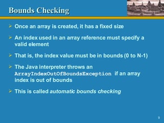 Bounds Checking Once an array is created, it has a fixed size An index used in an array reference must specify a valid element That is, the index value must be in bounds (0 to N-1) The Java interpreter throws an  ArrayIndexOutOfBoundsException   if an array index is out of bounds  This is called  automatic   bounds checking 