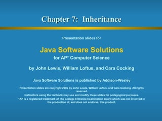 Chapter 7:  Inheritance  Presentation slides for Java Software Solutions for AP* Computer Science by John Lewis, William Loftus, and Cara Cocking Java Software Solutions is published by Addison-Wesley Presentation slides are copyright 200s by John Lewis, William Loftus, and Cara Cocking. All rights reserved. Instructors using the textbook may use and modify these slides for pedagogical purposes. *AP is a registered trademark of The College Entrance Examination Board which was not involved in the production of, and does not endorse, this product. 